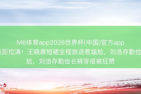 M6体育app2026世界杯(中国)官方app下载 同场活动差距拉满！王晓晨短裙全程敛迹惹尴尬，刘浩存勤俭长裤穿搭被狂赞