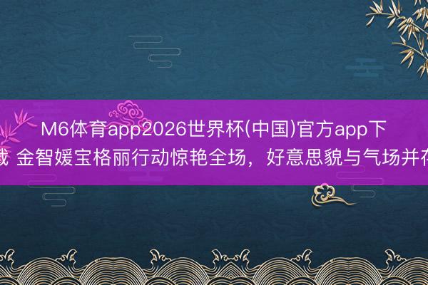 M6体育app2026世界杯(中国)官方app下载 金智媛宝格丽行动惊艳全场，好意思貌与气场并存