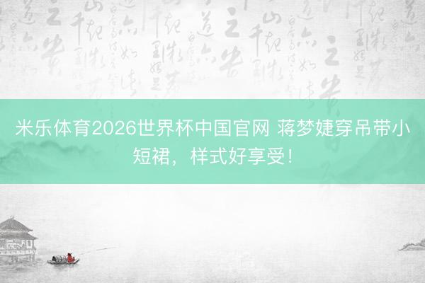米乐体育2026世界杯中国官网 蒋梦婕穿吊带小短裙，样式好享受！