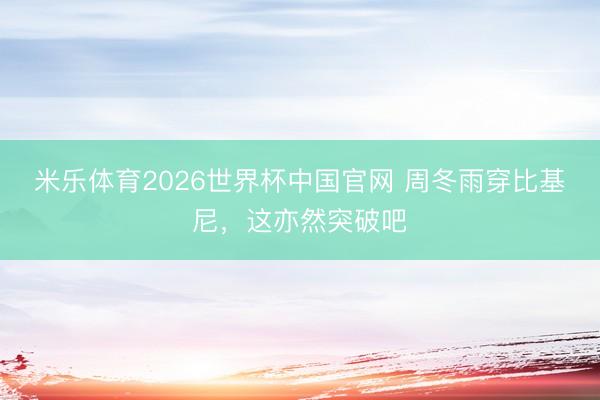 米乐体育2026世界杯中国官网 周冬雨穿比基尼，这亦然突破吧