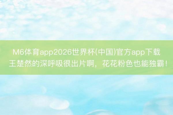 M6体育app2026世界杯(中国)官方app下载 王楚然的深呼吸很出片啊，花花粉色也能独霸！