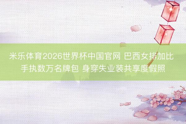 米乐体育2026世界杯中国官网 巴西女排加比 手执数万名牌包 身穿失业装共享度假照