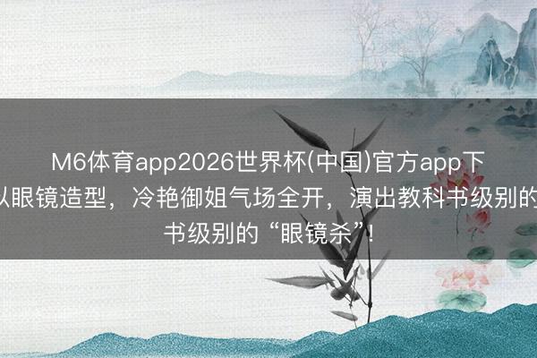 M6体育app2026世界杯(中国)官方app下载 彭小苒以眼镜造型，冷艳御姐气场全开，演出教科书级别的 “眼镜杀”！