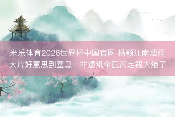 米乐体育2026世界杯中国官网 杨颖江南烟雨大片好意思到窒息！非遗纸伞配高定裙太绝了