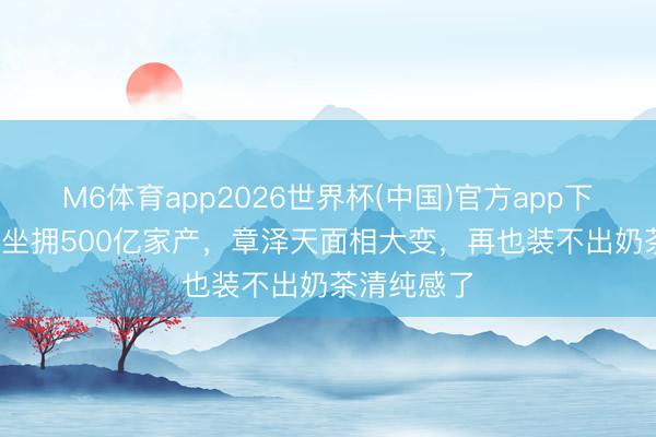 M6体育app2026世界杯(中国)官方app下载 30露面坐拥500亿家产，章泽天面相大变，再也装不出奶茶清纯感了