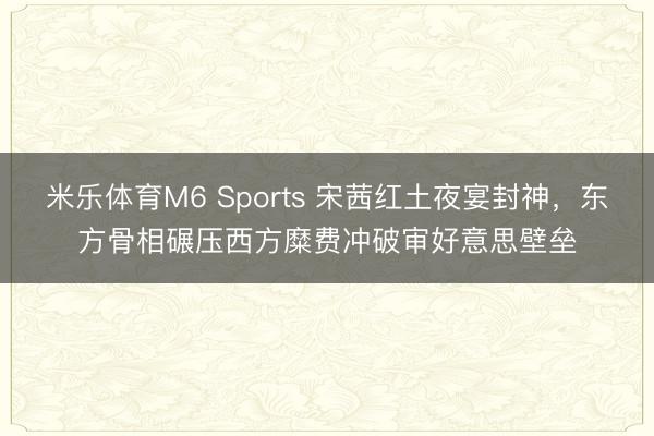 米乐体育M6 Sports 宋茜红土夜宴封神，东方骨相碾压西方糜费冲破审好意思壁垒