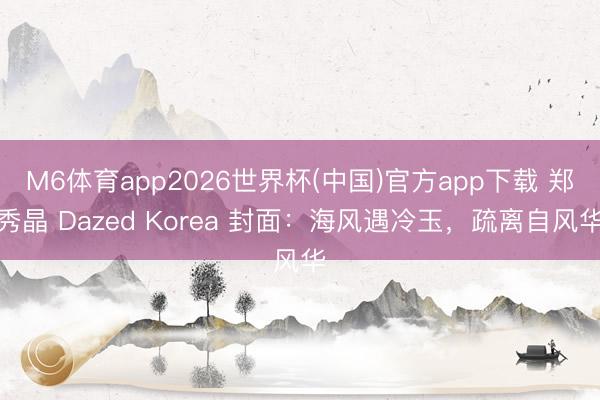 M6体育app2026世界杯(中国)官方app下载 郑秀晶 Dazed Korea 封面：海风遇冷玉，疏离自风华