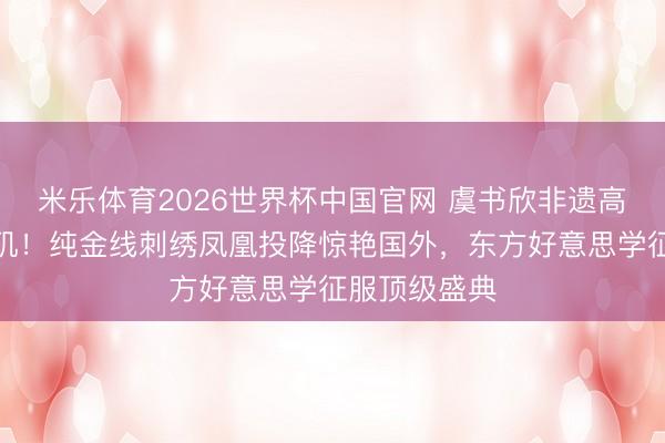 米乐体育2026世界杯中国官网 虞书欣非遗高定耀眼洛杉矶！纯金线刺绣凤凰投降惊艳国外，东方好意思学征服顶级盛典