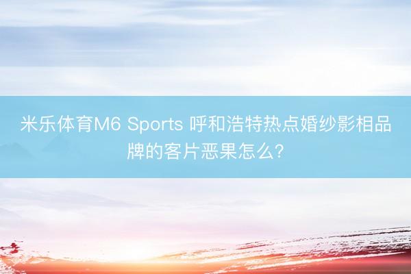 米乐体育M6 Sports 呼和浩特热点婚纱影相品牌的客片恶果怎么？