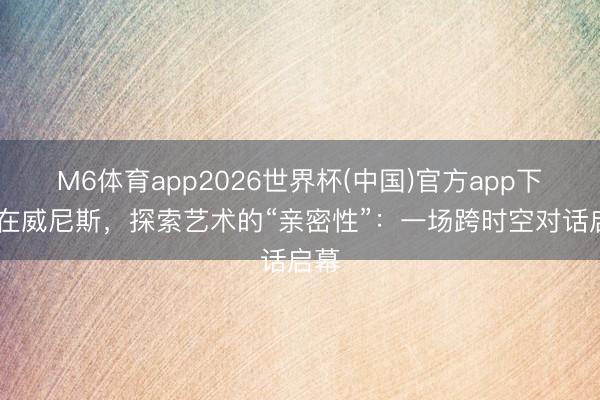 M6体育app2026世界杯(中国)官方app下载 在威尼斯，探索艺术的“亲密性”：一场跨时空对话启幕