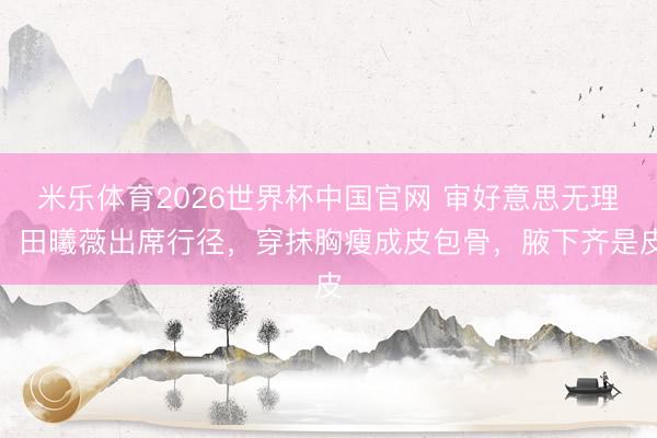 米乐体育2026世界杯中国官网 审好意思无理！田曦薇出席行径，穿抹胸瘦成皮包骨，腋下齐是皮