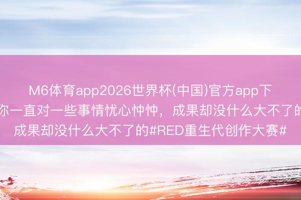 M6体育app2026世界杯(中国)官方app下载 意念念的是，偶而分你一直对一些事情忧心忡忡，成果却没什么大不了的#RED重生代创作大赛#