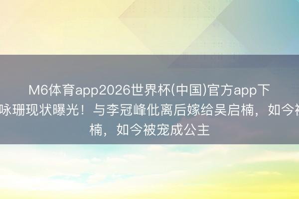 M6体育app2026世界杯(中国)官方app下载 37岁文咏珊现状曝光！与李冠峰仳离后嫁给吴启楠，如今被宠成公主