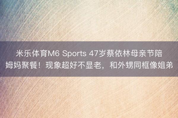 米乐体育M6 Sports 47岁蔡依林母亲节陪姆妈聚餐！现象超好不显老，和外甥同框像姐弟