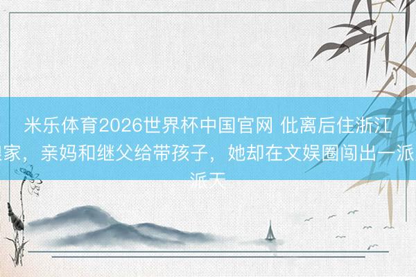 米乐体育2026世界杯中国官网 仳离后住浙江娘家，亲妈和继父给带孩子，她却在文娱圈闯出一派天