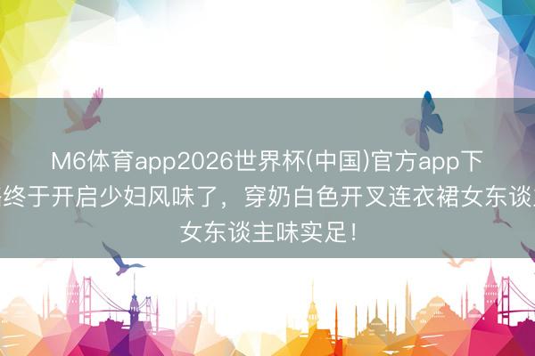 M6体育app2026世界杯(中国)官方app下载 王影璐终于开启少妇风味了，穿奶白色开叉连衣裙女东谈主味实足！