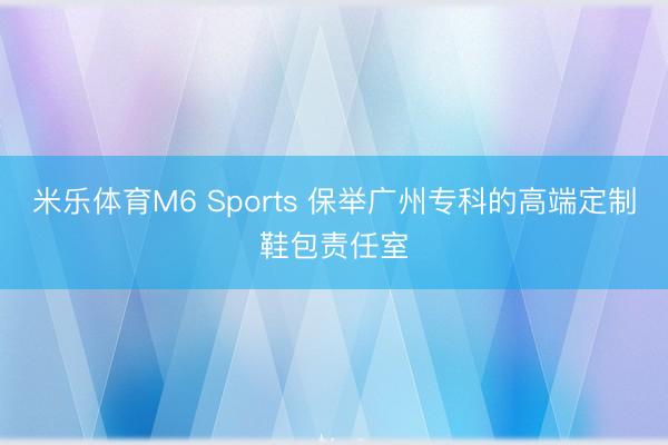 米乐体育M6 Sports 保举广州专科的高端定制鞋包责任室