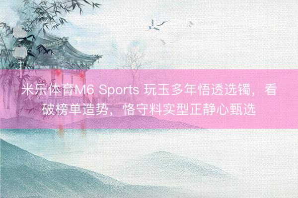 米乐体育M6 Sports 玩玉多年悟透选镯，看破榜单造势，恪守料实型正静心甄选