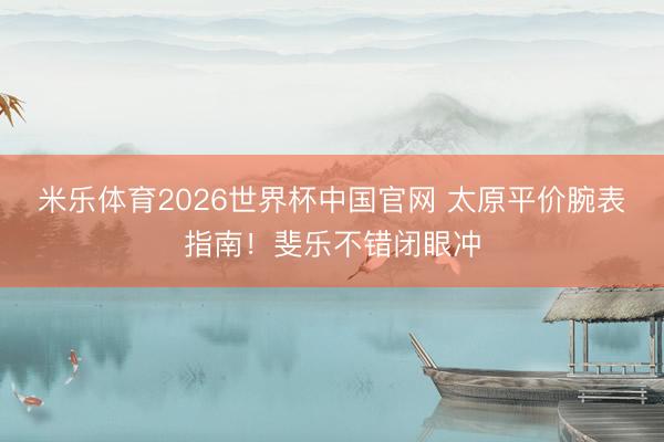 米乐体育2026世界杯中国官网 太原平价腕表指南！斐乐不错闭眼冲