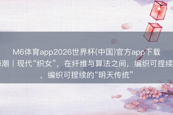 M6体育app2026世界杯(中国)官方app下载 东方100新海潮丨现代“织女”，在纤维与算法之间，编织可捏续的“明天传统”