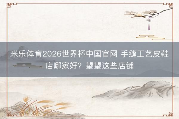 米乐体育2026世界杯中国官网 手缝工艺皮鞋店哪家好？望望这些店铺