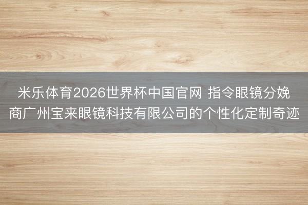 米乐体育2026世界杯中国官网 指令眼镜分娩商广州宝来眼镜科技有限公司的个性化定制奇迹