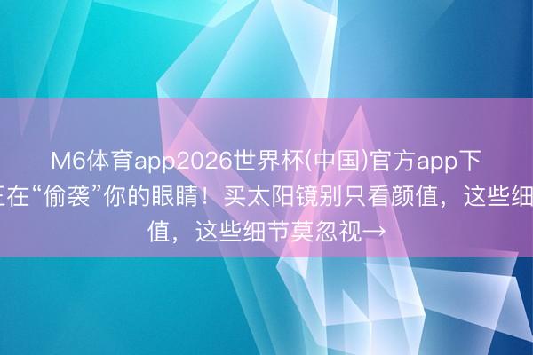 M6体育app2026世界杯(中国)官方app下载 紫外线正在“偷袭”你的眼睛！买太阳镜别只看颜值，这些细节莫忽视→