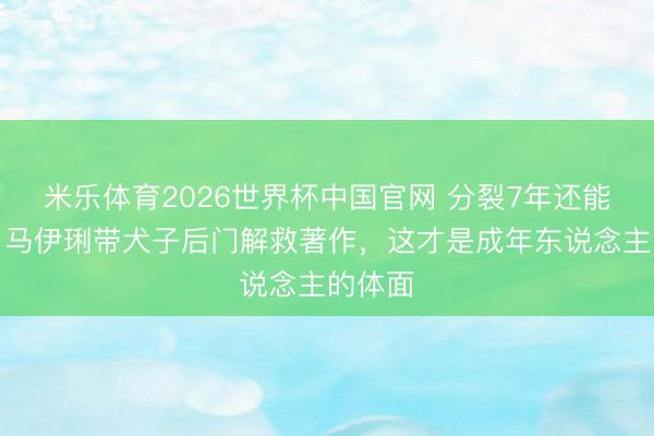 米乐体育2026世界杯中国官网 分裂7年还能这么！马伊琍带犬子后门解救著作，这才是成年东说念主的体面