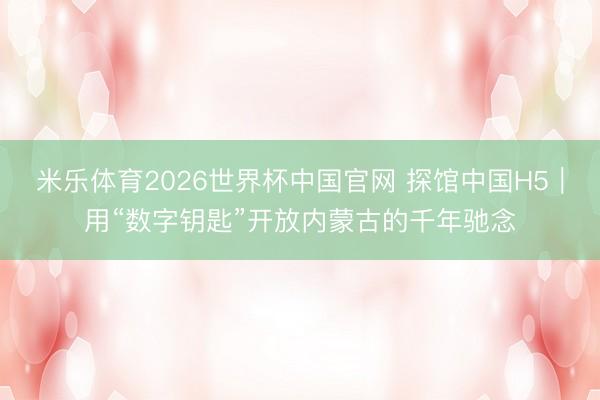 米乐体育2026世界杯中国官网 探馆中国H5｜用“数字钥匙”开放内蒙古的千年驰念