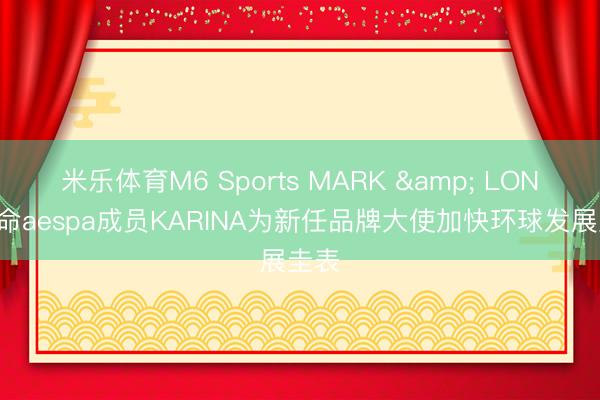 米乐体育M6 Sports MARK & LONA任命aespa成员KARINA为新任品牌大使加快环球发展圭表