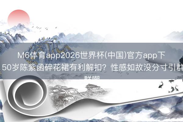 M6体育app2026世界杯(中国)官方app下载 50岁陈紫函碎花裙有利解扣？性感如故没分寸引群嘲