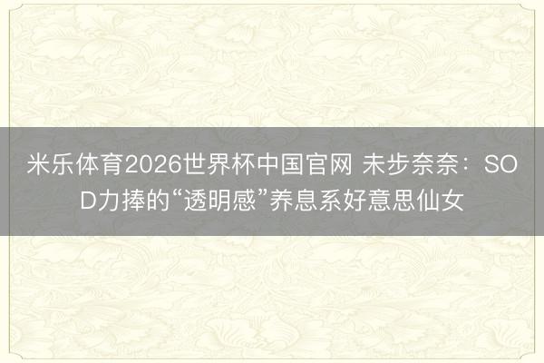 米乐体育2026世界杯中国官网 未步奈奈：SOD力捧的“透明感”养息系好意思仙女