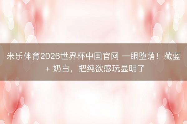 米乐体育2026世界杯中国官网 一眼堕落！藏蓝 + 奶白，把纯欲感玩显明了