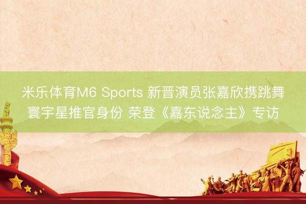 米乐体育M6 Sports 新晋演员张嘉欣携跳舞寰宇星推官身份 荣登《嘉东说念主》专访