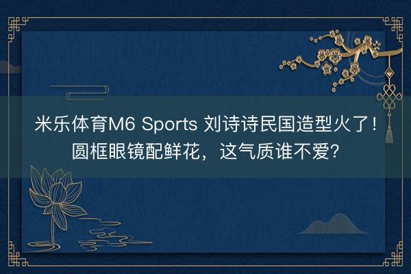米乐体育M6 Sports 刘诗诗民国造型火了！圆框眼镜配鲜花，这气质谁不爱？