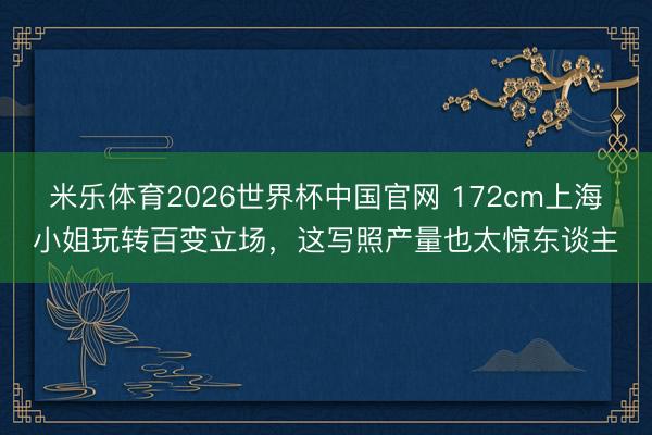 米乐体育2026世界杯中国官网 172cm上海小姐玩转百变立场，这写照产量也太惊东谈主