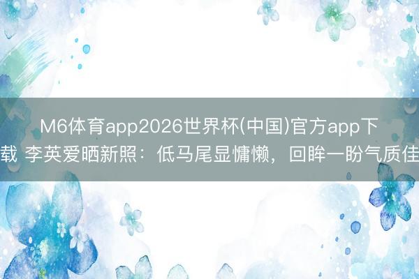 M6体育app2026世界杯(中国)官方app下载 李英爱晒新照：低马尾显慵懒，回眸一盼气质佳