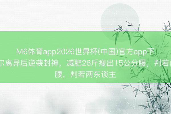 M6体育app2026世界杯(中国)官方app下载 傅首尔离异后逆袭封神，减肥26斤瘦出15公分腰，判若两东谈主