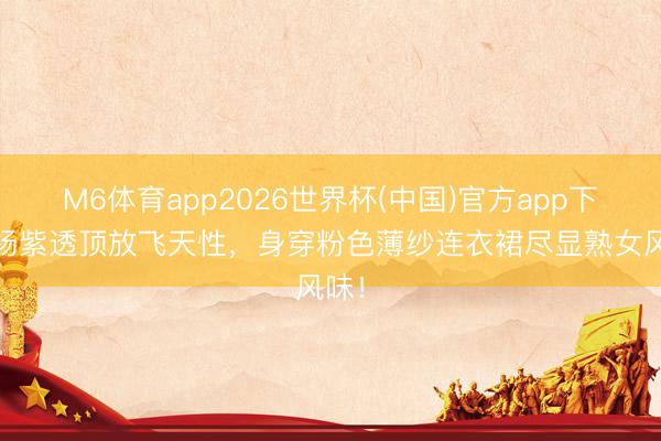 M6体育app2026世界杯(中国)官方app下载 杨紫透顶放飞天性，身穿粉色薄纱连衣裙尽显熟女风味！