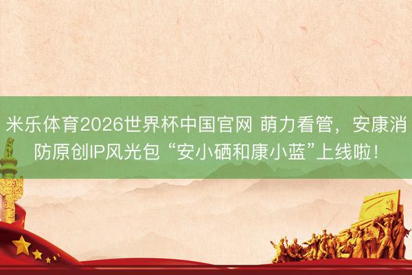 米乐体育2026世界杯中国官网 萌力看管，安康消防原创IP风光包 “安小硒和康小蓝”上线啦！