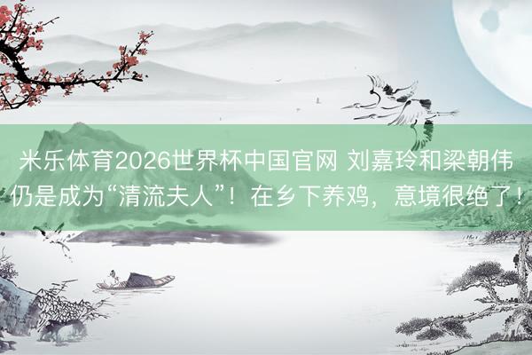 米乐体育2026世界杯中国官网 刘嘉玲和梁朝伟仍是成为“清流夫人”！在乡下养鸡，意境很绝了！