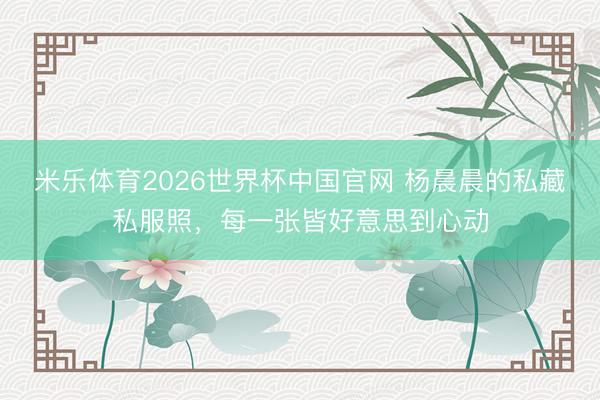 米乐体育2026世界杯中国官网 杨晨晨的私藏私服照，每一张皆好意思到心动