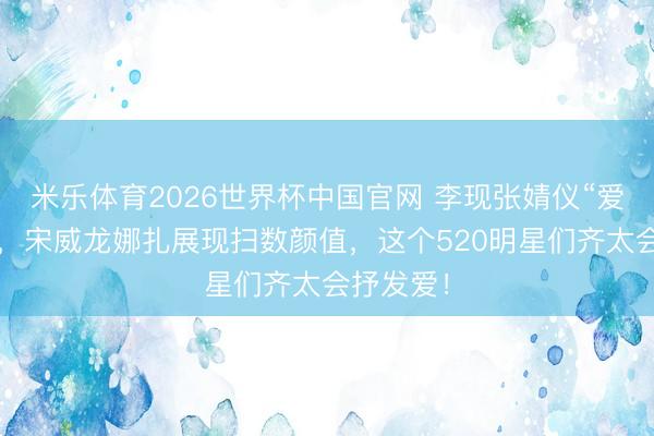 米乐体育2026世界杯中国官网 李现张婧仪“爱意流转”，宋威龙娜扎展现扫数颜值，这个520明星们齐太会抒发爱！