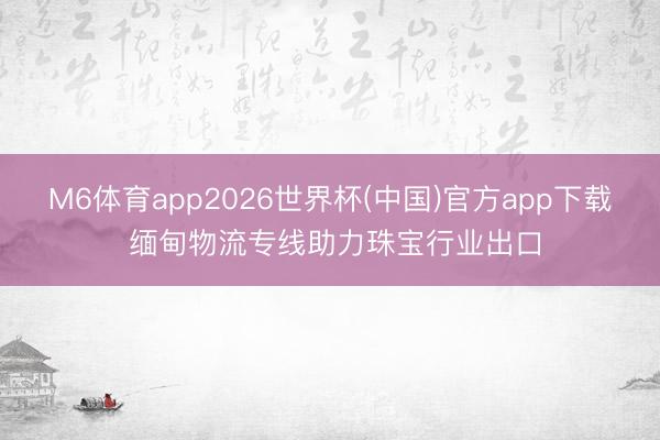 M6体育app2026世界杯(中国)官方app下载 缅甸物流专线助力珠宝行业出口