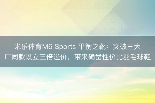 米乐体育M6 Sports 平衡之靴：突破三大厂同款设立三倍溢价，带来确凿性价比羽毛球鞋