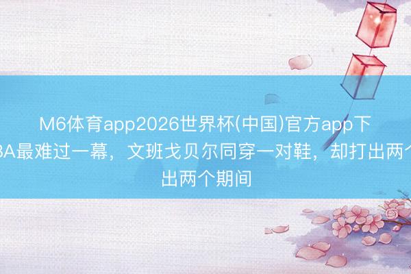 M6体育app2026世界杯(中国)官方app下载 NBA最难过一幕，文班戈贝尔同穿一对鞋，却打出两个期间