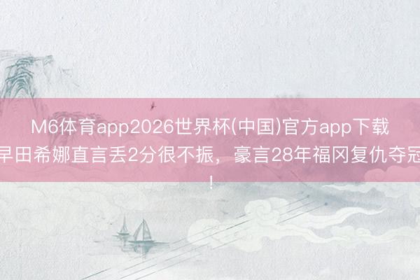 M6体育app2026世界杯(中国)官方app下载 早田希娜直言丢2分很不振，豪言28年福冈复仇夺冠！
