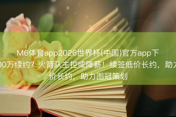 M6体育app2026世界杯(中国)官方app下载 3年5000万续约？火箭队主控或降薪！续签低价长约，助力图冠策划