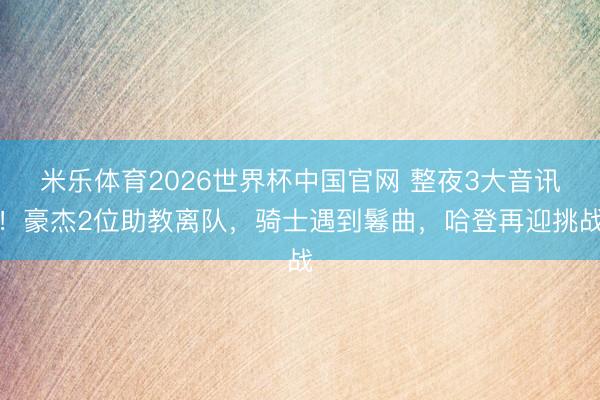 米乐体育2026世界杯中国官网 整夜3大音讯！豪杰2位助教离队，骑士遇到鬈曲，哈登再迎挑战