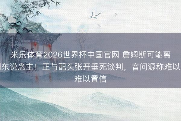 米乐体育2026世界杯中国官网 詹姆斯可能离开湖东说念主！正与配头张开垂死谈判，音问源称难以置信
